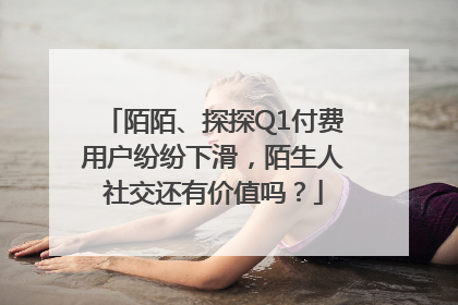 陌陌、探探Q1付费用户纷纷下滑，陌生人社交还有价值吗？