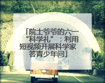 院士爷爷的六一“科学礼”：利用短视频开展科学家答青少年问