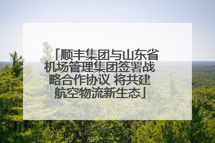 顺丰集团与山东省机场管理集团签署战略合作协议 将共建航空物流新生态