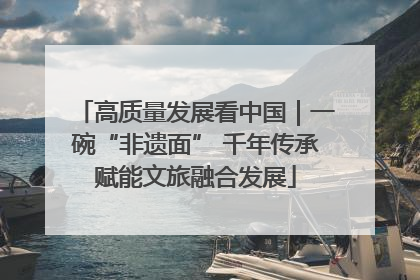 高质量发展看中国｜一碗“非遗面” 千年传承赋能文旅融合发展