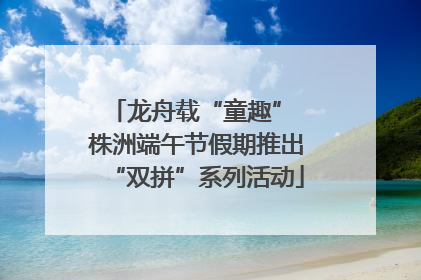 龙舟载“童趣” 株洲端午节假期推出“双拼”系列活动