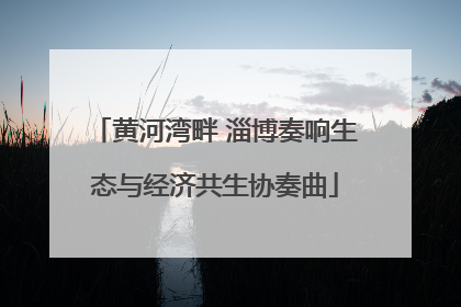 黄河湾畔 淄博奏响生态与经济共生协奏曲