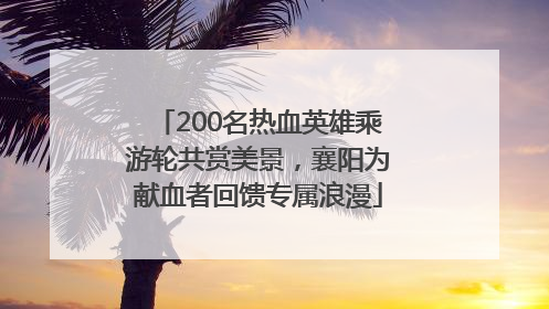 200名热血英雄乘游轮共赏美景，襄阳为献血者回馈专属浪漫