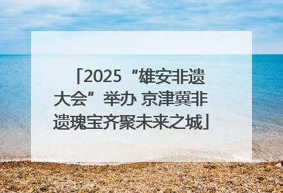 2025“雄安非遗大会”举办 京津冀非遗瑰宝齐聚未来之城