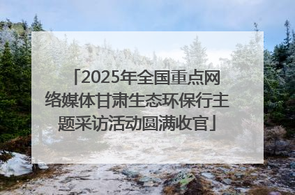 2025年全国重点网络媒体甘肃生态环保行主题采访活动圆满收官
