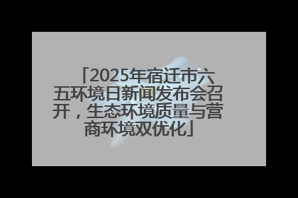 2025年宿迁市六五环境日新闻发布会召开，生态环境质量与营商环境双优化
