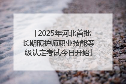 2025年河北首批长期照护师职业技能等级认定考试今日开始
