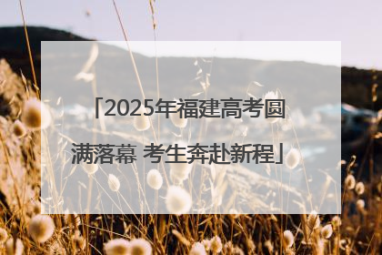 2025年福建高考圆满落幕 考生奔赴新程