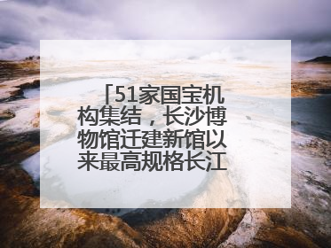 51家国宝机构集结，长沙博物馆迁建新馆以来最高规格长江文明大展启幕