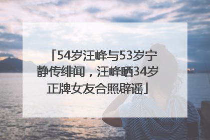54岁汪峰与53岁宁静传绯闻，汪峰晒34岁正牌女友合照辟谣