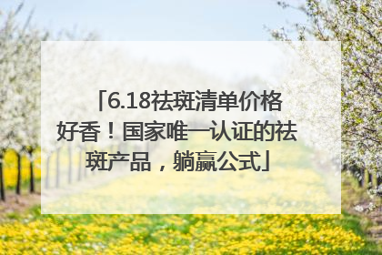 6.18祛斑清单价格好香！国家唯一认证的祛斑产品，躺赢公式
