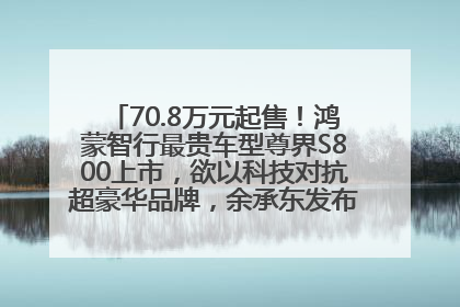 70.8万元起售！鸿蒙智行最贵车型尊界S800上市，欲以科技对抗超豪华品牌，余承东发布会未提及迈巴赫
