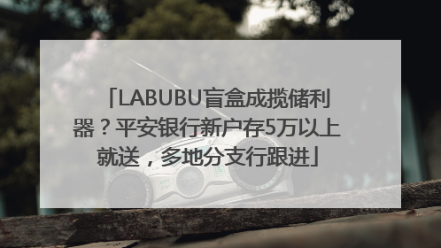 LABUBU盲盒成揽储利器？平安银行新户存5万以上就送，多地分支行跟进
